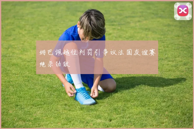 姆巴佩越位判罚引争议法国友谊赛绝杀劲敌