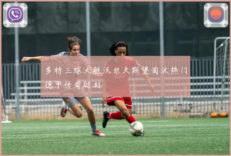 多特三球大胜沃尔夫斯堡淘汰热门德甲传奇时刻