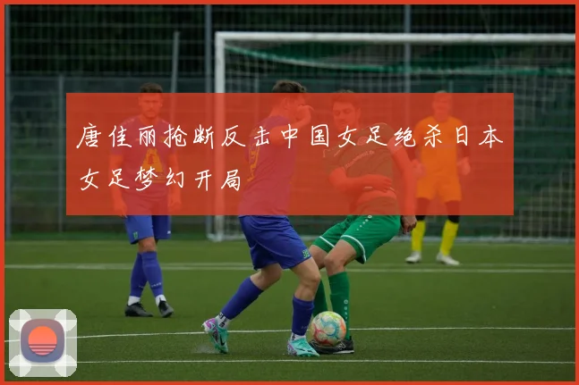 唐佳丽抢断反击中国女足绝杀日本女足梦幻开局