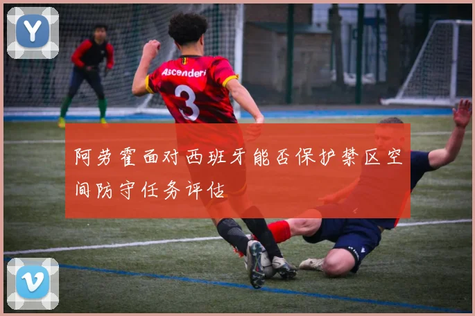 阿劳霍面对西班牙能否保护禁区空间防守任务评估
