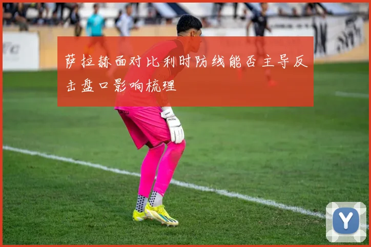 萨拉赫面对比利时防线能否主导反击盘口影响梳理