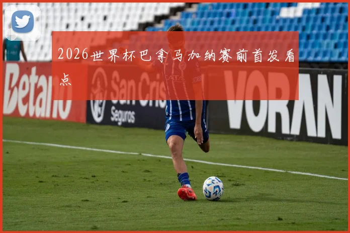2026世界杯巴拿马加纳赛前首发看点