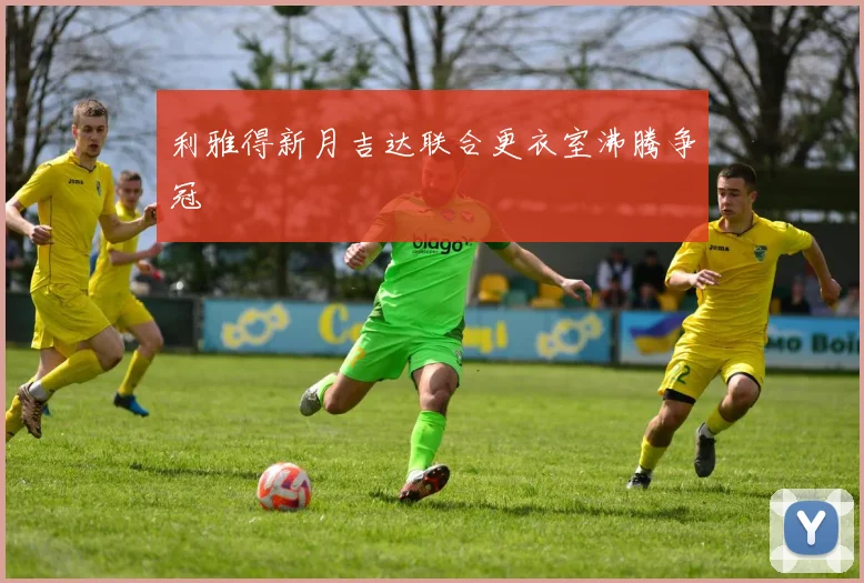 利雅得新月吉达联合更衣室沸腾争冠