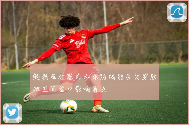 鲍勃面对塞内加尔防线能否打穿肋部空间盘口影响看点