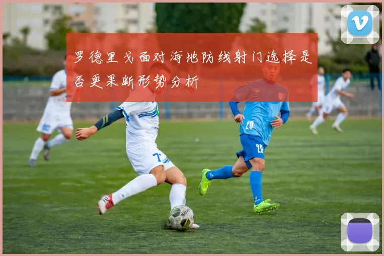 罗德里戈面对海地防线射门选择是否更果断形势分析