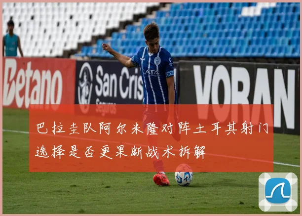 巴拉圭队阿尔米隆对阵土耳其射门选择是否更果断战术拆解
