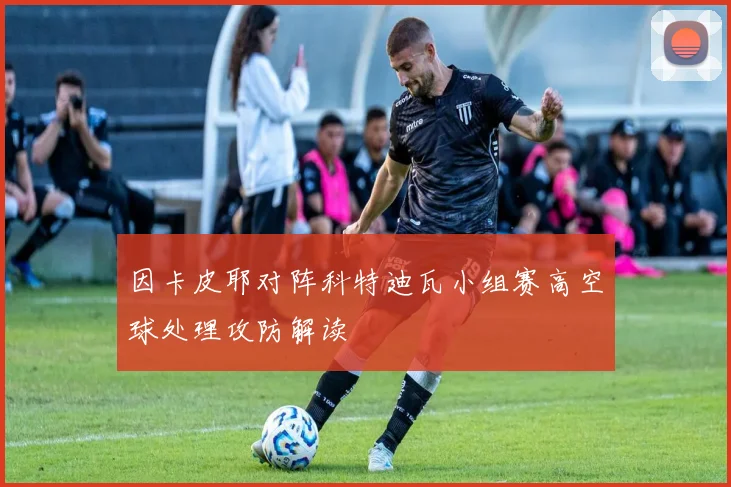 因卡皮耶对阵科特迪瓦小组赛高空球处理攻防解读