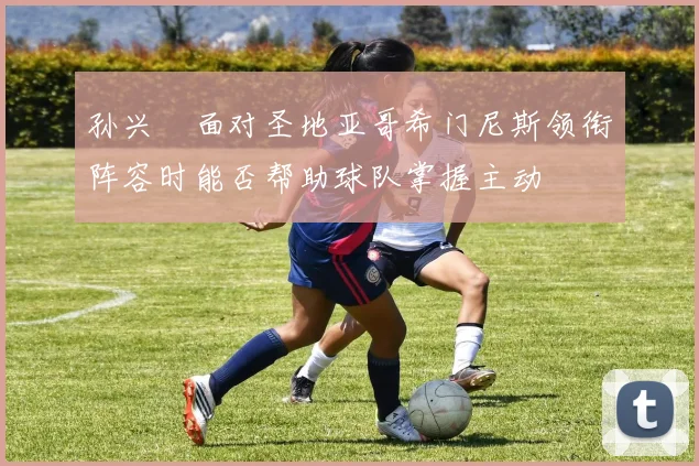 孙兴慜面对圣地亚哥希门尼斯领衔阵容时能否帮助球队掌握主动