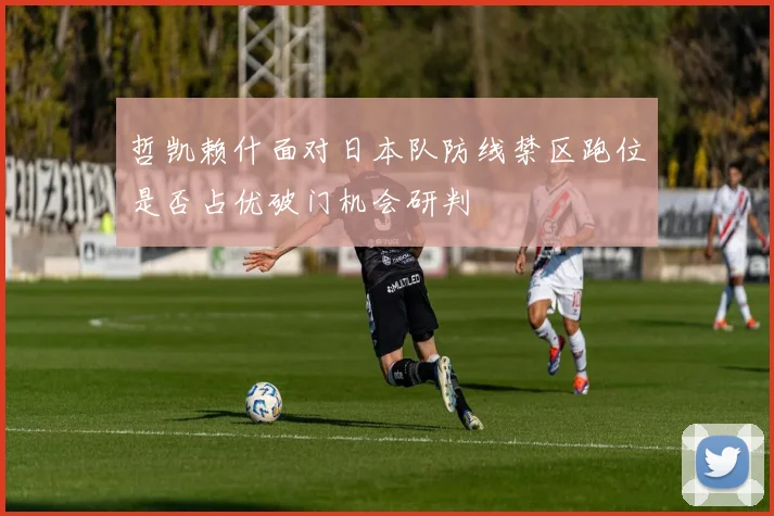 哲凯赖什面对日本队防线禁区跑位是否占优破门机会研判