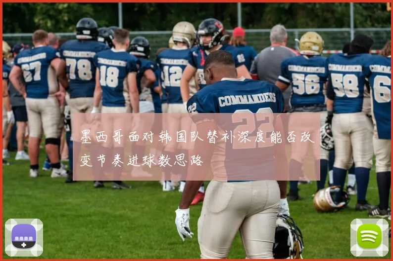 墨西哥面对韩国队替补深度能否改变节奏进球数思路