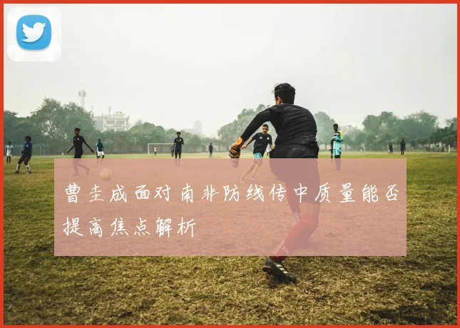 曹圭成面对南非防线传中质量能否提高焦点解析