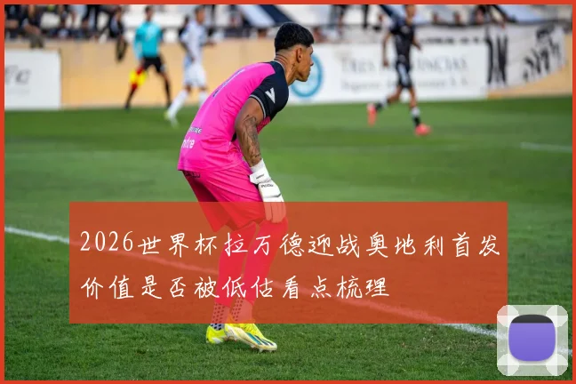 2026世界杯拉万德迎战奥地利首发价值是否被低估看点梳理