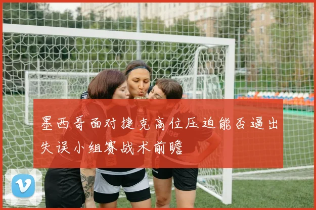 墨西哥面对捷克高位压迫能否逼出失误小组赛战术前瞻