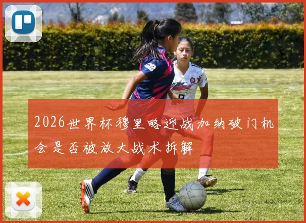 2026世界杯穆里略迎战加纳破门机会是否被放大战术拆解
