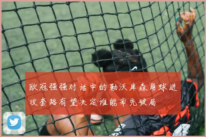 欧冠强强对话中的勒沃库森角球进攻套路有望决定谁能率先破局