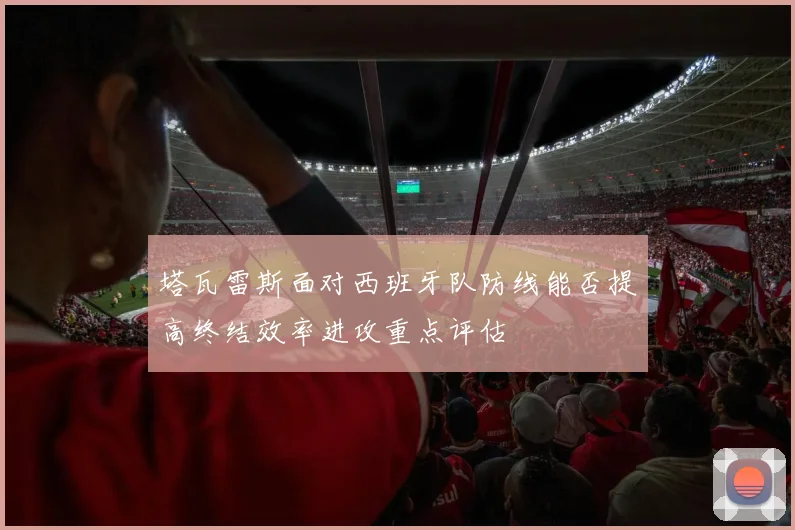 塔瓦雷斯面对西班牙队防线能否提高终结效率进攻重点评估