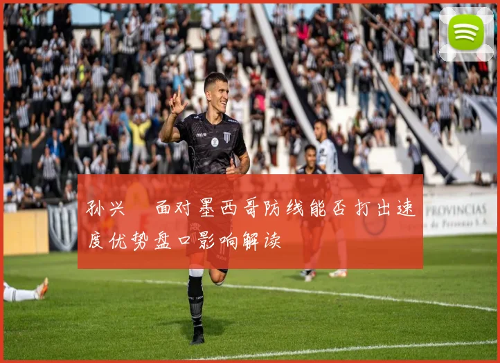 孙兴慜面对墨西哥防线能否打出速度优势盘口影响解读