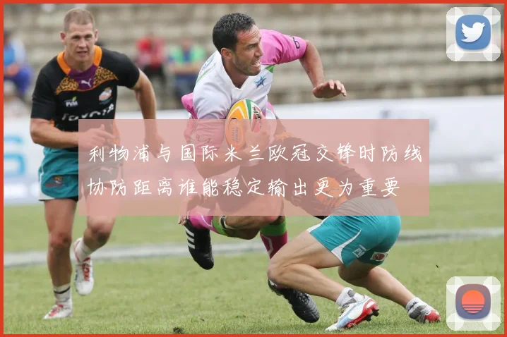 利物浦与国际米兰欧冠交锋时防线协防距离谁能稳定输出更为重要