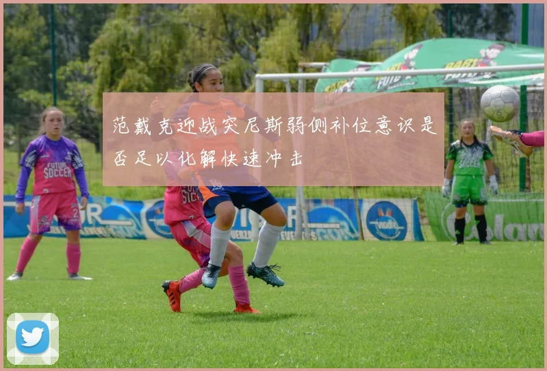 范戴克迎战突尼斯弱侧补位意识是否足以化解快速冲击