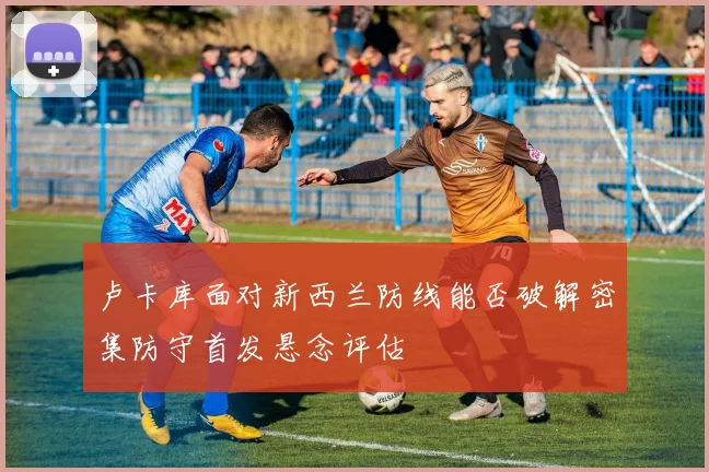 卢卡库面对新西兰防线能否破解密集防守首发悬念评估