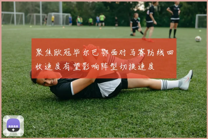 聚焦欧冠毕尔巴鄂面对马赛防线回收速度有望影响阵型切换速度