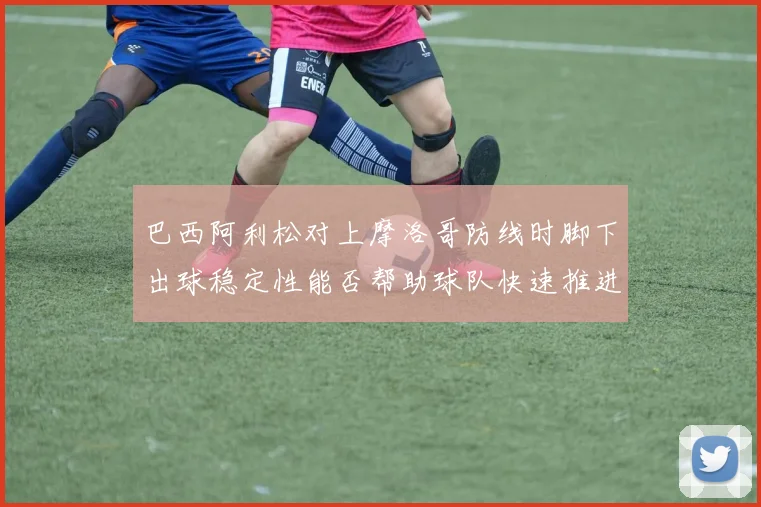 巴西阿利松对上摩洛哥防线时脚下出球稳定性能否帮助球队快速推进