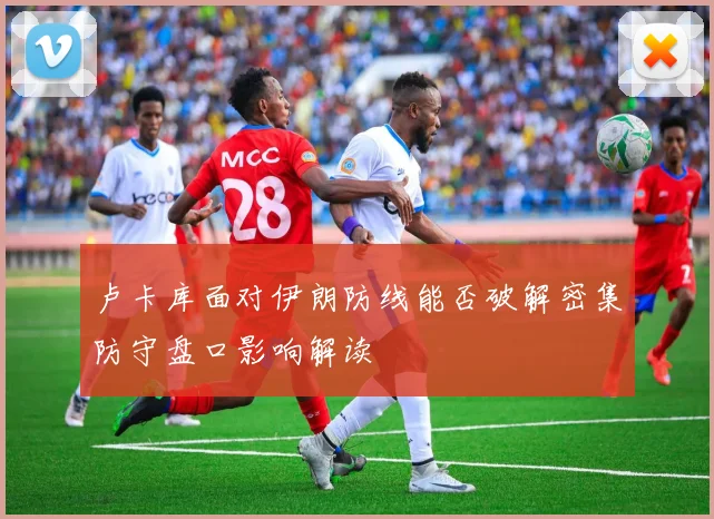 卢卡库面对伊朗防线能否破解密集防守盘口影响解读