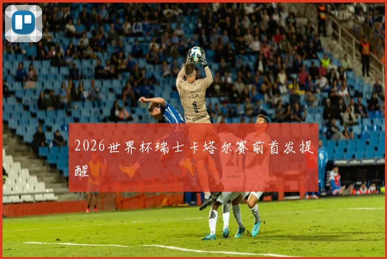2026世界杯瑞士卡塔尔赛前首发提醒