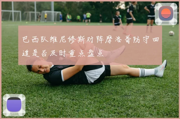 巴西队维尼修斯对阵摩洛哥防守回追是否及时重点盘点